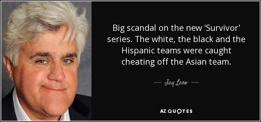 Big scandal on the new 'Survivor' series. The white, the black and the Hispanic teams were caught cheating off the Asian team. - Jay Leno