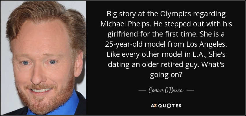Big story at the Olympics regarding Michael Phelps. He stepped out with his girlfriend for the first time. She is a 25-year-old model from Los Angeles. Like every other model in L.A., She's dating an older retired guy. What's going on? - Conan O'Brien