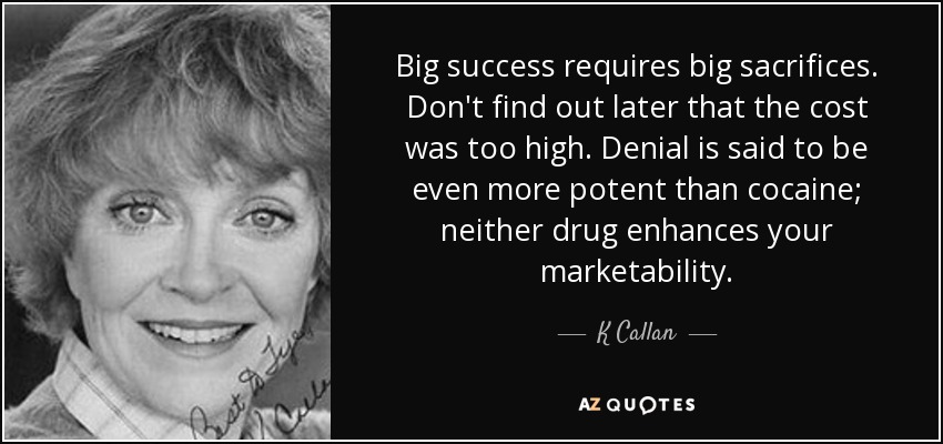 Big success requires big sacrifices. Don't find out later that the cost was too high. Denial is said to be even more potent than cocaine; neither drug enhances your marketability. - K Callan