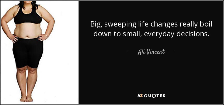 Big, sweeping life changes really boil down to small, everyday decisions. - Ali Vincent