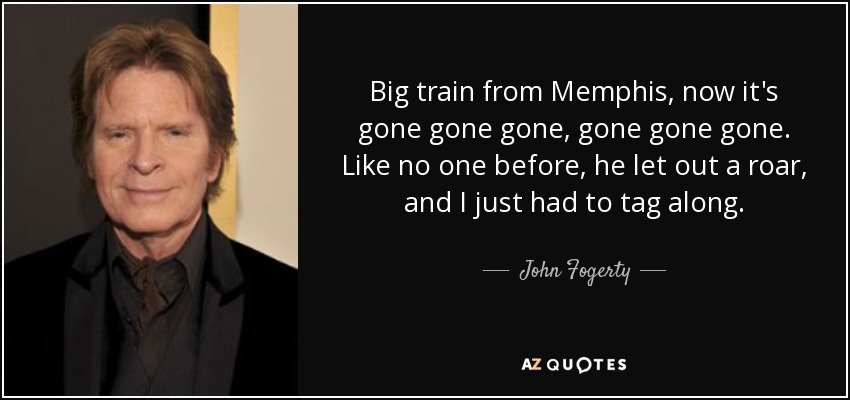 Big train from Memphis, now it's gone gone gone, gone gone gone. Like no one before, he let out a roar, and I just had to tag along. - John Fogerty