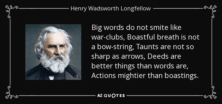 Big words do not smite like war-clubs, Boastful breath is not a bow-string, Taunts are not so sharp as arrows, Deeds are better things than words are, Actions mightier than boastings. - Henry Wadsworth Longfellow