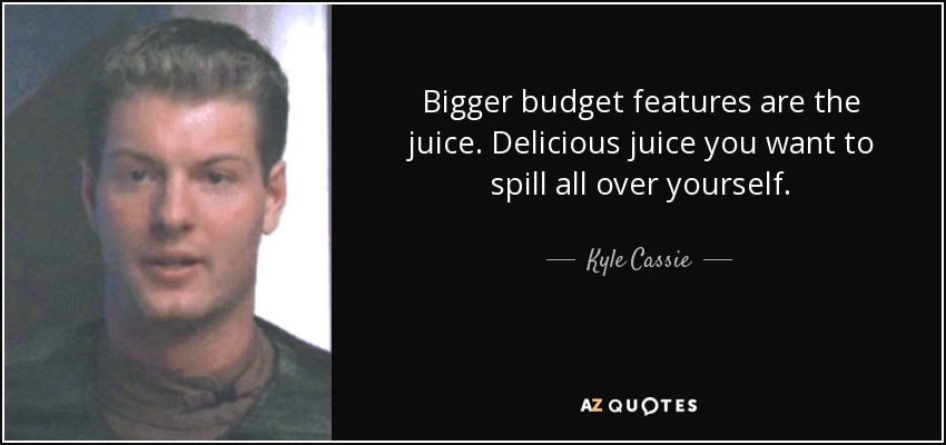 Bigger budget features are the juice. Delicious juice you want to spill all over yourself. - Kyle Cassie