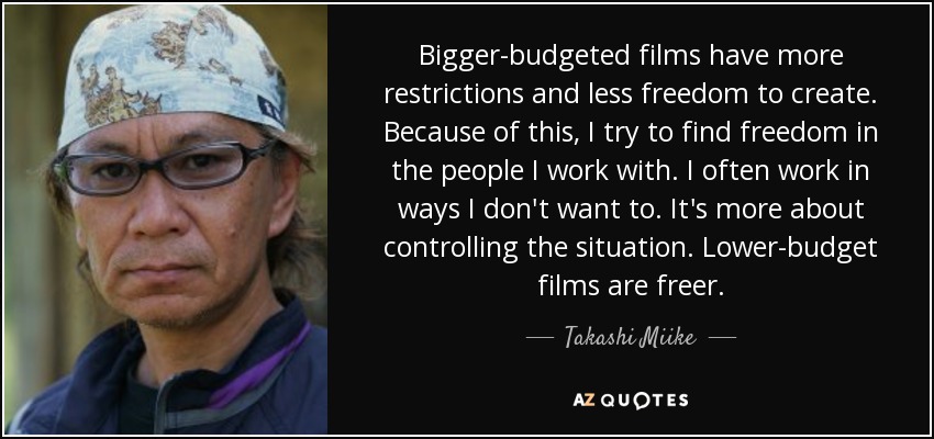 Bigger-budgeted films have more restrictions and less freedom to create. Because of this, I try to find freedom in the people I work with. I often work in ways I don't want to. It's more about controlling the situation. Lower-budget films are freer. - Takashi Miike