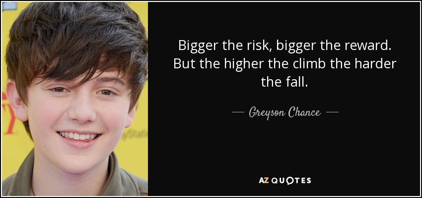 Bigger the risk, bigger the reward. But the higher the climb the harder the fall. - Greyson Chance