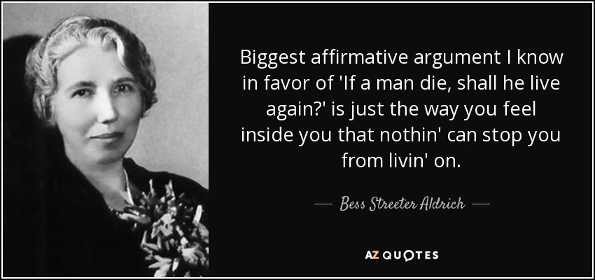 Biggest affirmative argument I know in favor of 'If a man die, shall he live again?' is just the way you feel inside you that nothin' can stop you from livin' on. - Bess Streeter Aldrich