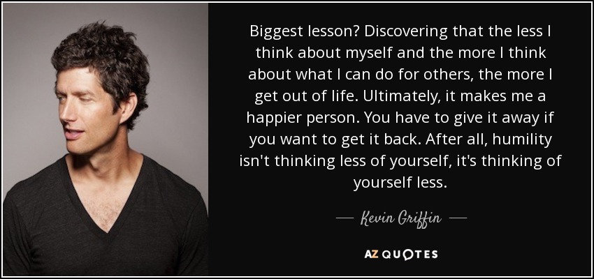 Biggest lesson? Discovering that the less I think about myself and the more I think about what I can do for others, the more I get out of life. Ultimately, it makes me a happier person. You have to give it away if you want to get it back. After all, humility isn't thinking less of yourself, it's thinking of yourself less. - Kevin Griffin