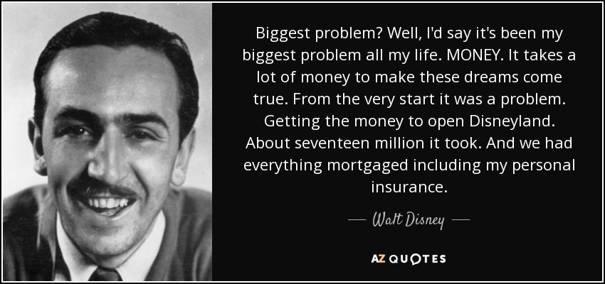 Biggest problem? Well, I'd say it's been my biggest problem all my life. MONEY. It takes a lot of money to make these dreams come true. From the very start it was a problem. Getting the money to open Disneyland. About seventeen million it took. And we had everything mortgaged including my personal insurance. - Walt Disney