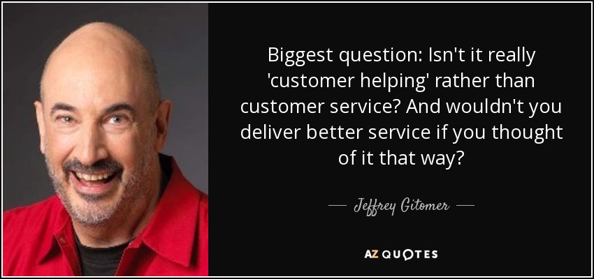 Biggest question: Isn't it really 'customer helping' rather than customer service? And wouldn't you deliver better service if you thought of it that way? - Jeffrey Gitomer
