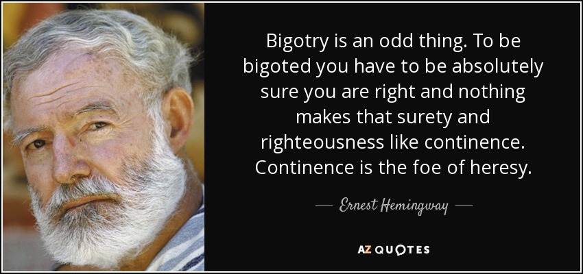 Bigotry is an odd thing. To be bigoted you have to be absolutely sure you are right and nothing makes that surety and righteousness like continence. Continence is the foe of heresy. - Ernest Hemingway