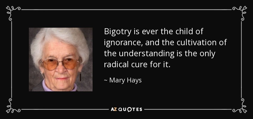 Bigotry is ever the child of ignorance, and the cultivation of the understanding is the only radical cure for it. - Mary Hays