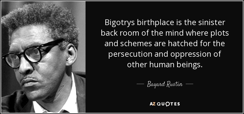 Bigotrys birthplace is the sinister back room of the mind where plots and schemes are hatched for the persecution and oppression of other human beings. - Bayard Rustin
