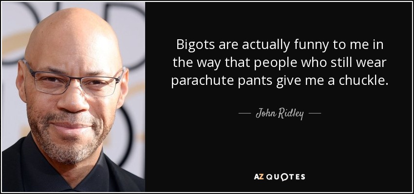 Bigots are actually funny to me in the way that people who still wear parachute pants give me a chuckle. - John Ridley