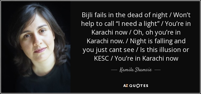 Bijli fails in the dead of night / Won’t help to call “I need a light” / You’re in Karachi now / Oh, oh you’re in Karachi now. / Night is falling and you just cant see / Is this illusion or KESC / You’re in Karachi now - Kamila Shamsie