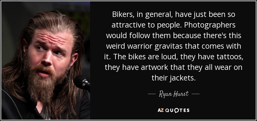 Bikers, in general, have just been so attractive to people. Photographers would follow them because there's this weird warrior gravitas that comes with it. The bikes are loud, they have tattoos, they have artwork that they all wear on their jackets. - Ryan Hurst