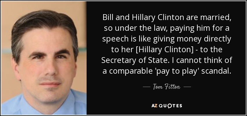 Bill and Hillary Clinton are married, so under the law, paying him for a speech is like giving money directly to her [Hillary Clinton] - to the Secretary of State. I cannot think of a comparable 'pay to play' scandal. - Tom Fitton