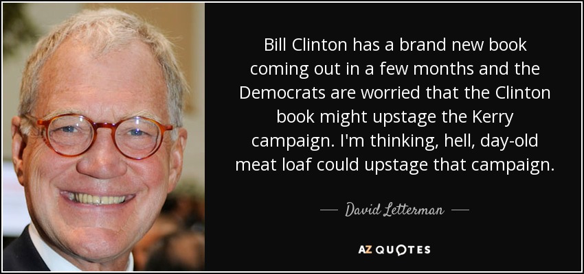 Bill Clinton has a brand new book coming out in a few months and the Democrats are worried that the Clinton book might upstage the Kerry campaign. I'm thinking, hell, day-old meat loaf could upstage that campaign. - David Letterman