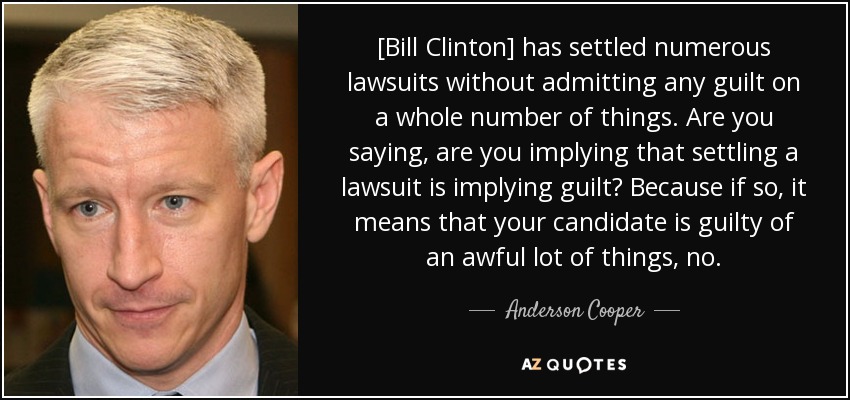 [Bill Clinton] has settled numerous lawsuits without admitting any guilt on a whole number of things. Are you saying, are you implying that settling a lawsuit is implying guilt? Because if so, it means that your candidate is guilty of an awful lot of things, no. - Anderson Cooper