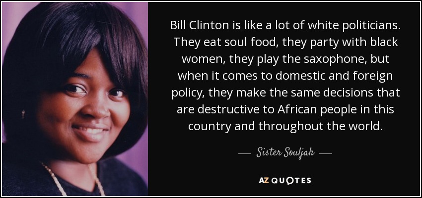 Bill Clinton is like a lot of white politicians. They eat soul food, they party with black women, they play the saxophone, but when it comes to domestic and foreign policy, they make the same decisions that are destructive to African people in this country and throughout the world. - Sister Souljah
