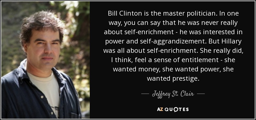 Bill Clinton is the master politician. In one way, you can say that he was never really about self-enrichment - he was interested in power and self-aggrandizement. But Hillary was all about self-enrichment. She really did, I think, feel a sense of entitlement - she wanted money, she wanted power, she wanted prestige. - Jeffrey St. Clair