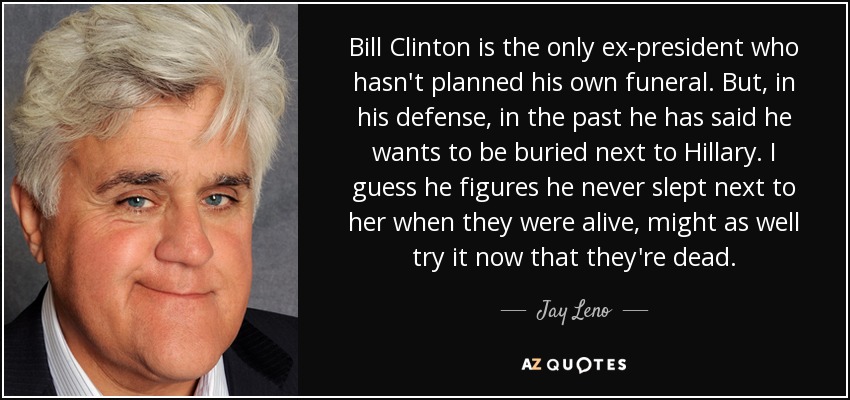 Bill Clinton is the only ex-president who hasn't planned his own funeral. But, in his defense, in the past he has said he wants to be buried next to Hillary. I guess he figures he never slept next to her when they were alive, might as well try it now that they're dead. - Jay Leno