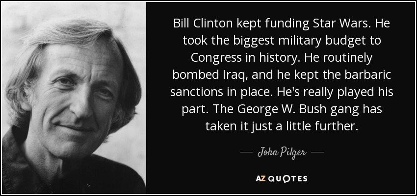 Bill Clinton kept funding Star Wars. He took the biggest military budget to Congress in history. He routinely bombed Iraq, and he kept the barbaric sanctions in place. He's really played his part. The George W. Bush gang has taken it just a little further. - John Pilger