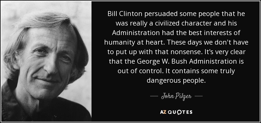 Bill Clinton persuaded some people that he was really a civilized character and his Administration had the best interests of humanity at heart. These days we don't have to put up with that nonsense. It's very clear that the George W. Bush Administration is out of control. It contains some truly dangerous people. - John Pilger