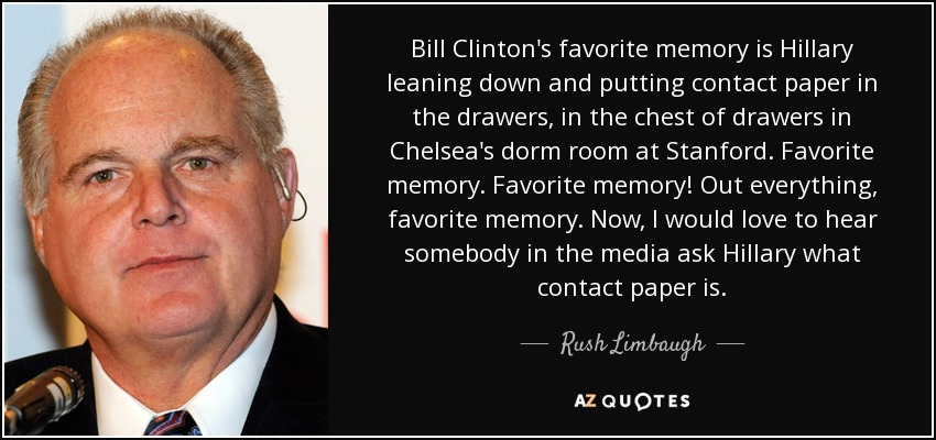 Bill Clinton's favorite memory is Hillary leaning down and putting contact paper in the drawers, in the chest of drawers in Chelsea's dorm room at Stanford. Favorite memory. Favorite memory! Out everything, favorite memory. Now, I would love to hear somebody in the media ask Hillary what contact paper is. - Rush Limbaugh