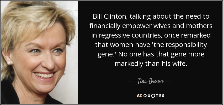 Bill Clinton, talking about the need to financially empower wives and mothers in regressive countries, once remarked that women have 'the responsibility gene.' No one has that gene more markedly than his wife. - Tina Brown