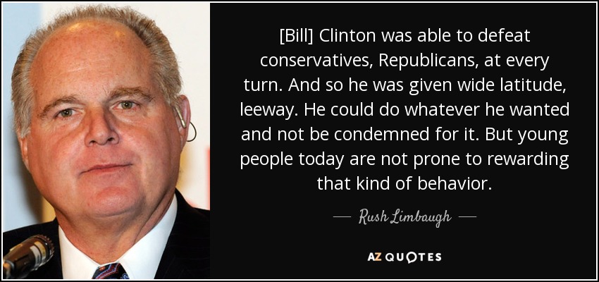[Bill] Clinton was able to defeat conservatives, Republicans, at every turn. And so he was given wide latitude, leeway. He could do whatever he wanted and not be condemned for it. But young people today are not prone to rewarding that kind of behavior. - Rush Limbaugh