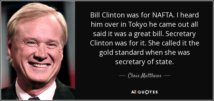 Bill Clinton was for NAFTA. I heard him over in Tokyo he came out all said it was a great bill. Secretary Clinton was for it. She called it the gold standard when she was secretary of state. - Chris Matthews