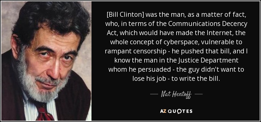[Bill Clinton] was the man, as a matter of fact, who, in terms of the Communications Decency Act, which would have made the Internet, the whole concept of cyberspace, vulnerable to rampant censorship - he pushed that bill, and I know the man in the Justice Department whom he persuaded - the guy didn't want to lose his job - to write the bill. - Nat Hentoff