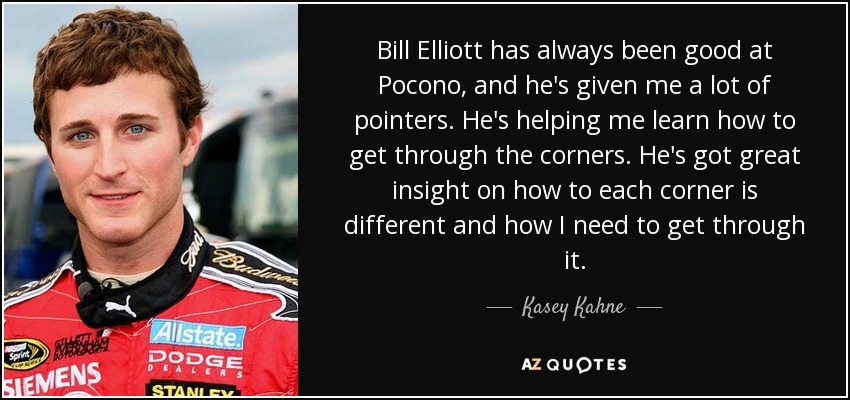 Bill Elliott has always been good at Pocono, and he's given me a lot of pointers. He's helping me learn how to get through the corners. He's got great insight on how to each corner is different and how I need to get through it. - Kasey Kahne