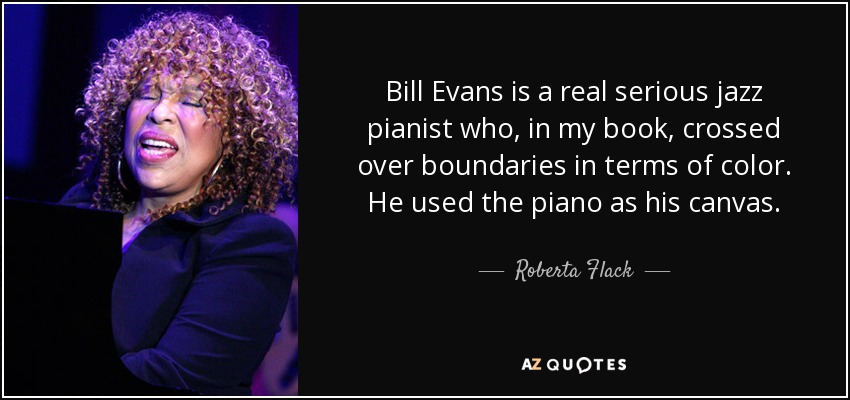 Bill Evans is a real serious jazz pianist who, in my book, crossed over boundaries in terms of color. He used the piano as his canvas. - Roberta Flack