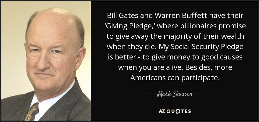 Bill Gates and Warren Buffett have their 'Giving Pledge,' where billionaires promise to give away the majority of their wealth when they die. My Social Security Pledge is better - to give money to good causes when you are alive. Besides, more Americans can participate. - Mark Skousen