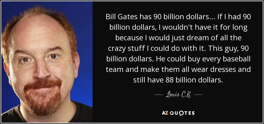 Bill Gates has 90 billion dollars ... If I had 90 billion dollars, I wouldn't have it for long because I would just dream of all the crazy stuff I could do with it. This guy, 90 billion dollars. He could buy every baseball team and make them all wear dresses and still have 88 billion dollars. - Louis C. K.