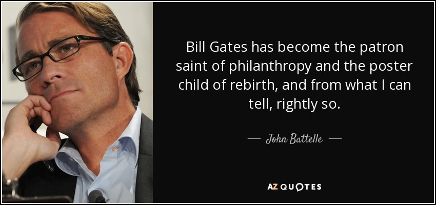 Bill Gates has become the patron saint of philanthropy and the poster child of rebirth, and from what I can tell, rightly so. - John Battelle