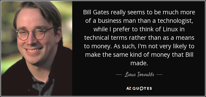 Bill Gates really seems to be much more of a business man than a technologist, while I prefer to think of Linux in technical terms rather than as a means to money. As such, I'm not very likely to make the same kind of money that Bill made. - Linus Torvalds