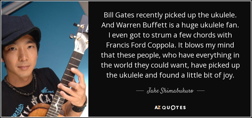 Bill Gates recently picked up the ukulele. And Warren Buffett is a huge ukulele fan. I even got to strum a few chords with Francis Ford Coppola. It blows my mind that these people, who have everything in the world they could want, have picked up the ukulele and found a little bit of joy. - Jake Shimabukuro