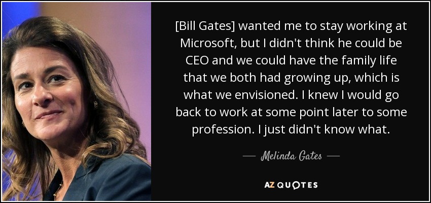 [Bill Gates] wanted me to stay working at Microsoft, but I didn't think he could be CEO and we could have the family life that we both had growing up, which is what we envisioned. I knew I would go back to work at some point later to some profession. I just didn't know what. - Melinda Gates