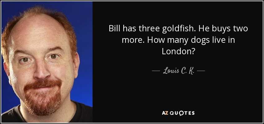 Bill has three goldfish. He buys two more. How many dogs live in London? - Louis C. K.