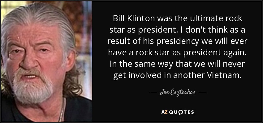 Bill Klinton was the ultimate rock star as president. I don't think as a result of his presidency we will ever have a rock star as president again. In the same way that we will never get involved in another Vietnam. - Joe Eszterhas