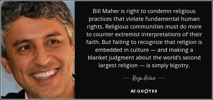 Bill Maher is right to condemn religious practices that violate fundamental human rights. Religious communities must do more to counter extremist interpretations of their faith. But failing to recognize that religion is embedded in culture — and making a blanket judgment about the world’s second largest religion — is simply bigotry. - Reza Aslan