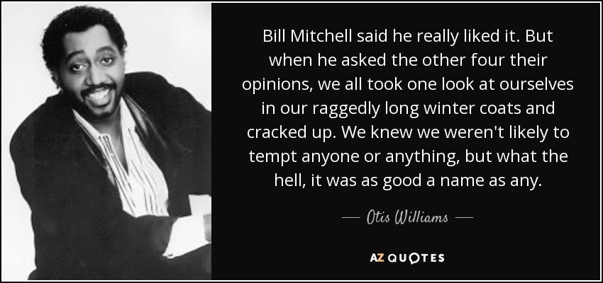 Bill Mitchell said he really liked it. But when he asked the other four their opinions, we all took one look at ourselves in our raggedly long winter coats and cracked up. We knew we weren't likely to tempt anyone or anything, but what the hell, it was as good a name as any. - Otis Williams