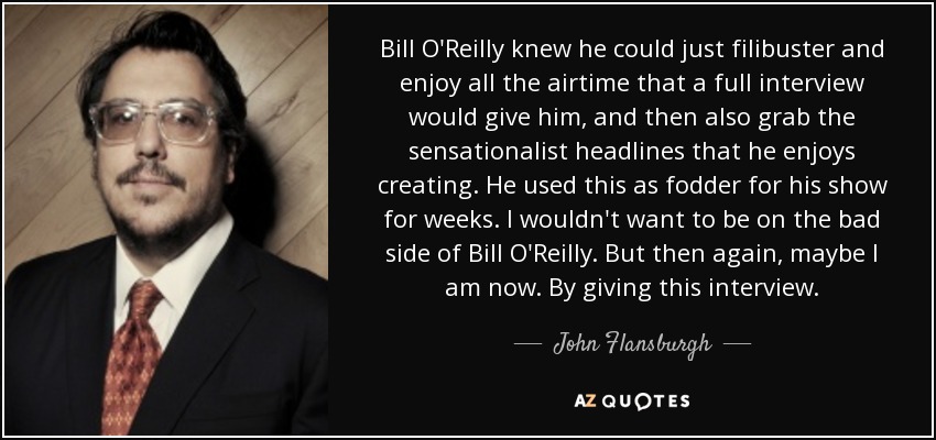 Bill O'Reilly knew he could just filibuster and enjoy all the airtime that a full interview would give him, and then also grab the sensationalist headlines that he enjoys creating. He used this as fodder for his show for weeks. I wouldn't want to be on the bad side of Bill O'Reilly. But then again, maybe I am now. By giving this interview. - John Flansburgh