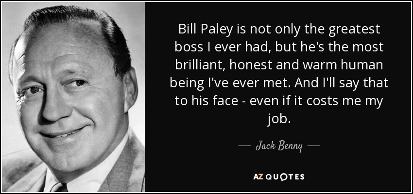 Bill Paley is not only the greatest boss I ever had, but he's the most brilliant, honest and warm human being I've ever met. And I'll say that to his face - even if it costs me my job. - Jack Benny
