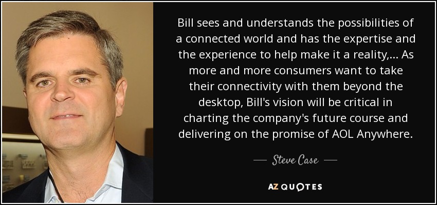 Bill sees and understands the possibilities of a connected world and has the expertise and the experience to help make it a reality, ... As more and more consumers want to take their connectivity with them beyond the desktop, Bill's vision will be critical in charting the company's future course and delivering on the promise of AOL Anywhere. - Steve Case