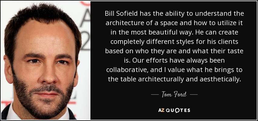 Bill Sofield has the ability to understand the architecture of a space and how to utilize it in the most beautiful way. He can create completely different styles for his clients based on who they are and what their taste is. Our efforts have always been collaborative, and I value what he brings to the table architecturally and aesthetically. - Tom Ford