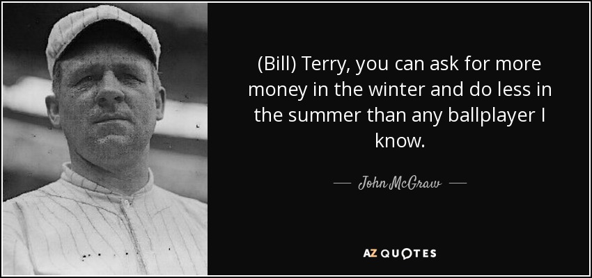 (Bill) Terry, you can ask for more money in the winter and do less in the summer than any ballplayer I know. - John McGraw