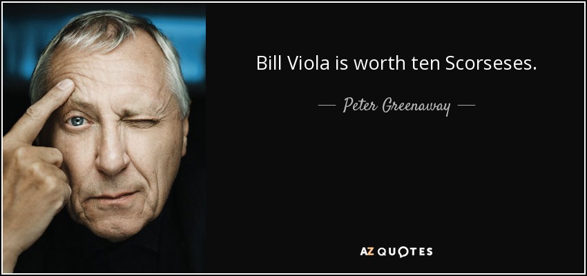 Bill Viola is worth ten Scorseses. - Peter Greenaway